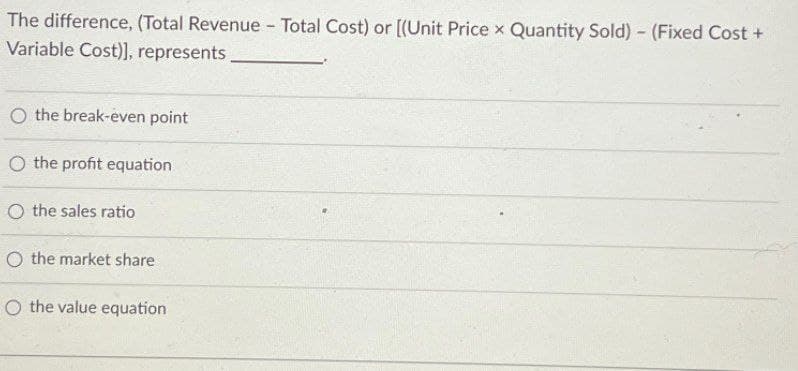 The difference, (Total Revenue - Total Cost) or [(Unit Price x Quantity Sold) - (Fixed Cost +
Variable Cost)], represents,
O the break-even point
O the profit equation
O the sales ratio
O the market share
O the value equation