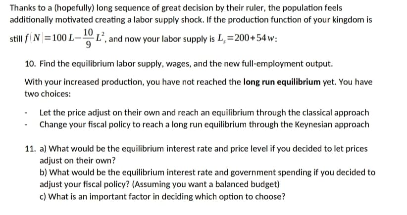 Thanks to a (hopefully) long sequence of great decision by their ruler, the population feels
additionally motivated creating a labor supply shock. If the production function of your kingdom is
10
still f(N=100 L-
L', and now your labor supply is L, =200+54w:
9.
10. Find the equilibrium labor supply, wages, and the new full-employment output.
