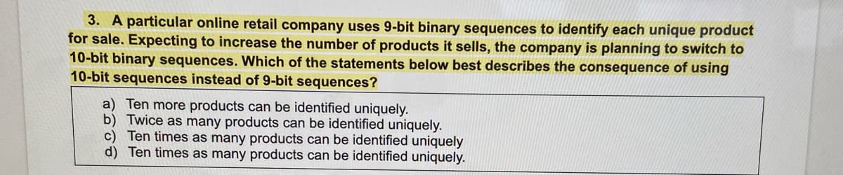 3. A particular online retail company uses 9-bit binary sequences to identify each unique product
for sale. Expecting to increase the number of products it sells, the company is planning to switch to
10-bit binary sequences. Which of the statements below best describes the consequence of using
10-bit sequences instead of 9-bit sequences?
a) Ten more products can be identified uniquely.
b) Twice as many products can be identified uniquely.
c) Ten times as many products can be identified uniquely
d) Ten times as many products can be identified uniquely.
