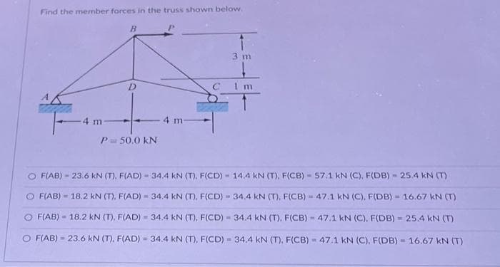 Find the member forces in the truss shown below.
=
4 m
B
-
D
P = 50.0 KN
4 m
3 m
F(AB) - 23.6 kN (T). F(AD) 34.4 KN (T). F(CD)
O F(AB) 18.2 kN (T), F(AD) - 34.4 kN (T). F(CD) - 34.4 kN (T), F(CB)
C 1 m
14.4 kN (T), F(CB)
www.
F(AB) 18.2 kN (T), F(AD) - 34.4 kN (T), F(CD) - 34.4 kN (T). F(CB)
F(AB) 23.6 kN (T), F(AD)= 34.4 kN (T), F(CD) - 34.4 kN (T), F(CB)
57.1 kN (C), F(DB)
25.4 kN (T)
47.1 kN (C), F(DB)
16.67 kN (T)
47.1 kN (C). F(DB) = 25.4 kN (T)
47.1 kN (C), F(DB) 16.67 kN (T)
W
M