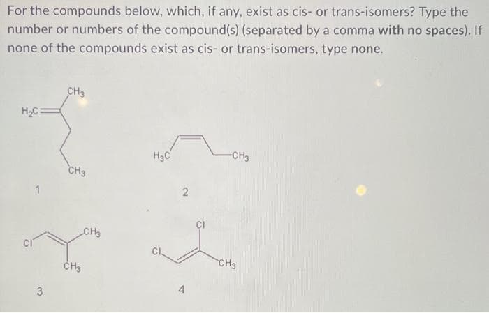 For the compounds below, which, if any, exist as cis- or trans-isomers? Type the
number or numbers of the compound(s) (separated by a comma with no spaces). If
none of the compounds exist as cis- or trans-isomers, type none.
H₂C:
3
CH3
CH3
CH3
CH3
H₂C
Cl
2
4
-CH3
CH3