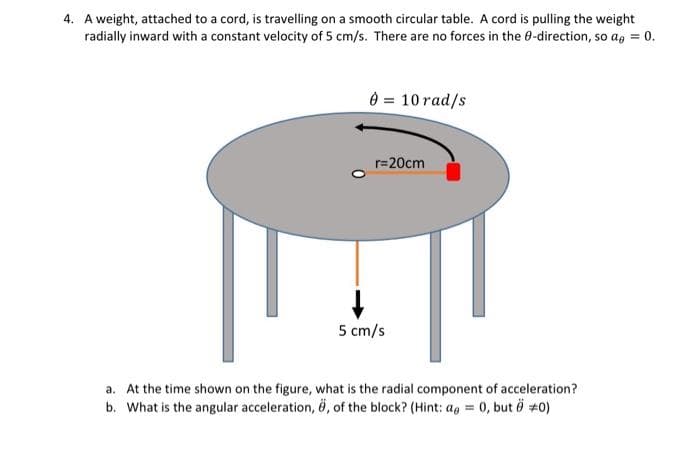 4. A weight, attached to a cord, is travelling on a smooth circular table. A cord is pulling the weight
radially inward with a constant velocity of 5 cm/s. There are no forces in the 8-direction, so a = 0.
0 = 10 rad/s
r=20cm
5 cm/s
a. At the time shown on the figure, what is the radial component of acceleration?
b. What is the angular acceleration, ö, of the block? (Hint: a = 0, but 0 +0)