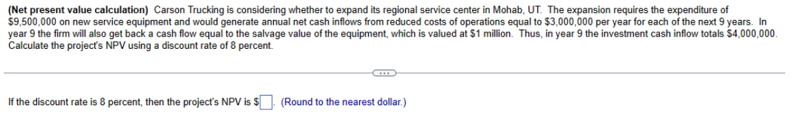 (Net present value calculation) Carson Trucking is considering whether to expand its regional service center in Mohab, UT. The expansion requires the expenditure of
$9,500,000 on new service equipment and would generate annual net cash inflows from reduced costs of operations equal to $3,000,000 per year for each of the next 9 years. In
year 9 the firm will also get back a cash flow equal to the salvage value of the equipment, which is valued at $1 million. Thus, in year 9 the investment cash inflow totals $4,000,000.
Calculate the project's NPV using a discount rate of 8 percent.
If the discount rate is 8 percent, then the project's NPV is $
(Round to the nearest dollar.)