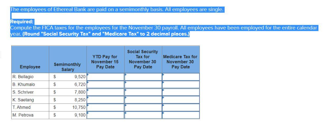 The employees of Ethereal Bank are paid on a semimonthly basis. All employees are single.
Required:
Compute the FICA taxes for the employees for the November 30 payroll. All employees have been employed for the entire calendar
year. (Round "Social Security Tax" and "Medicare Tax" to 2 decimal places.)
YTD Pay for
November 15
Social Security
Tax for
November 30
Semimonthly
Employee
Pay Date
Pay Date
Salary
R. Bellagio
$
9,520
B. Khumalo
$
6,720
S. Schriver
$
7,800
K. Saetang
$
8,250
T. Ahmed
$
10,750
M. Petrova
$
9,100
Medicare Tax for
November 30
Pay Date