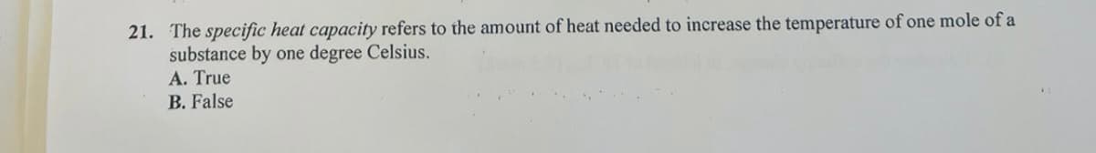 21. The specific heat capacity refers to the amount of heat needed to increase the temperature of one mole of a
substance by one degree Celsius.
A. True
B. False