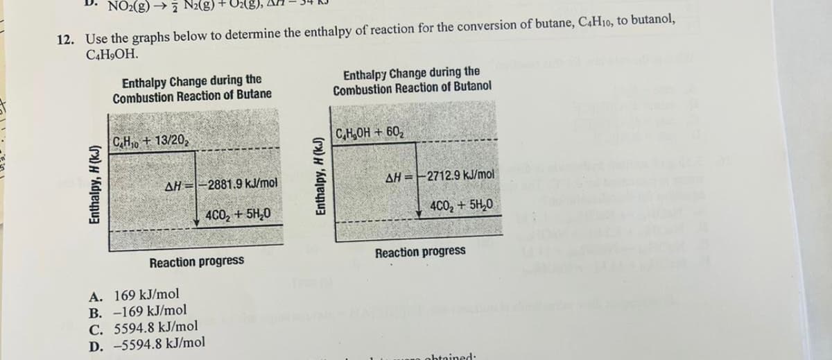 D. NO₂(g) → N2(g) + O₂(
12. Use the graphs below to determine the enthalpy of reaction for the conversion of butane, C4H10, to butanol,
C4H,OH.
Enthalpy, H (kJ)
Enthalpy Change during the
Combustion Reaction of Butane
C₂H₁0 + 13/20₂
AH -2881.9 kJ/mol
4CO₂+ 5H₂0
Reaction progress
A. 169 kJ/mol
B. -169 kJ/mol
C. 5594.8 kJ/mol
D. -5594.8 kJ/mol
Enthalpy, H (kJ)
Enthalpy Change during the
Combustion Reaction of Butanol
C,H,OH+60₂
AH=-2712.9 kJ/mol
4C0₂ + 5H₂0
Reaction progress
obtained: