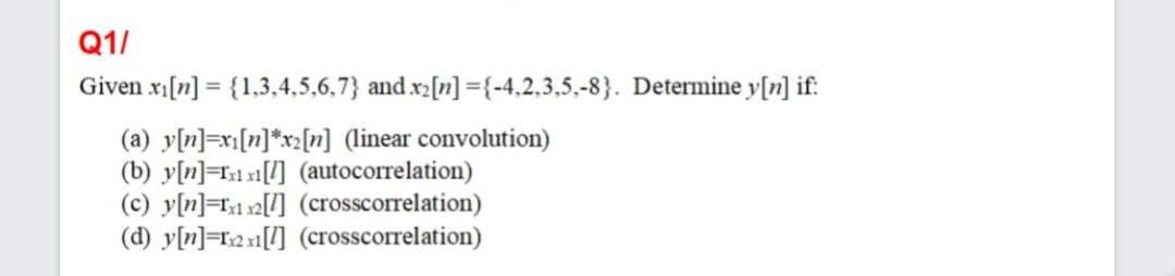 Q1/
Given x[n] = {1,3,4,5,6,7} and x2[n] ={-4,2,3,5,-8}. Determine y[n] if:
(a) y[n]=xi[n]*xz[n] (linear convolution)
(b) y[n]=T1 x1[7] (autocorrelation)
(c) y[n]=T1 s2[] (crosscorrelation)
(d) y[n]=r2 x1[l] (crosscorrelation)
