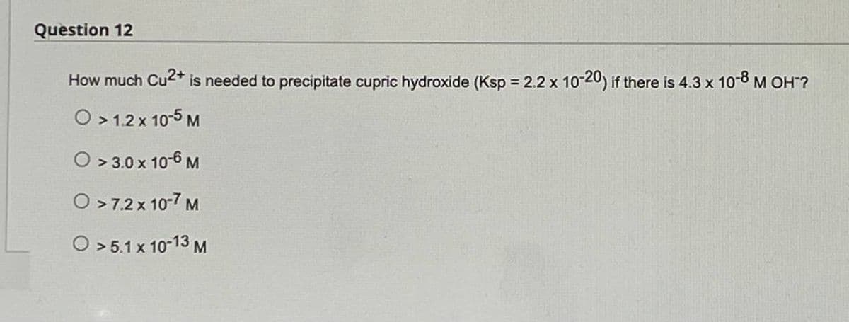 Question 12
How much Cu²+ is needed to precipitate cupric hydroxide (Ksp = 2.2 x 10-20) if there is 4.3 x 10-8 M OH?
O > 1.2 x 10-5 M
O >3.0 x 10-6 M
O >7.2 x 10-7 M
O > 5.1 x 10-13 M