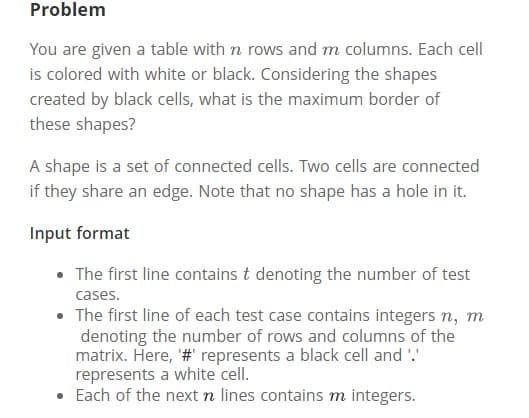 Problem
You are given a table with n rows and m columns. Each cell
is colored with white or black. Considering the shapes
created by black cells, what is the maximum border of
these shapes?
A shape is a set of connected cells. Two cells are connected
if they share an edge. Note that no shape has a hole in it.
Input format
• The first line contains t denoting the number of test
cases.
• The first line of each test case contains integers n, m
denoting the number of rows and columns of the
matrix. Here, # represents a black cell and '.'
represents a white cell.
• Each of the next n lines contains m integers.
