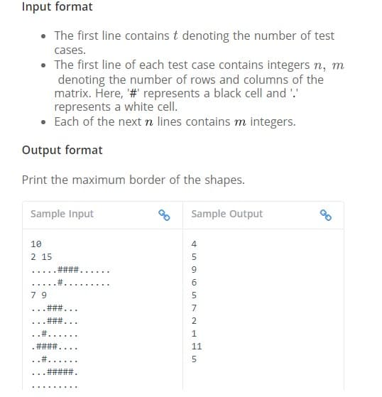 Input format
• The first line contains t denoting the number of test
cases.
• The first line of each test case contains integers n, m
denoting the number of rows and columns of the
matrix. Here, '# represents a black cell and '.'
represents a white cell.
Each of the next n lines contains m integers.
Output format
Print the maximum border of the shapes.
Sample Input
Sample Output
10
4
2 15
5
... ..
#3
....
7 9
7
... * ..
2.
...
11
