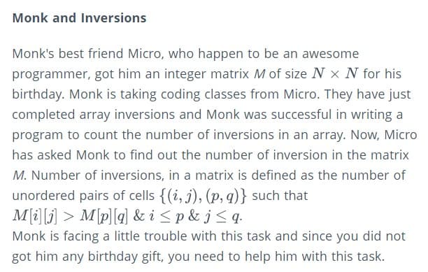 Monk and Inversions
Monk's best friend Micro, who happen to be an awesome
programmer, got him an integer matrix M of size N x N for his
birthday. Monk is taking coding classes from Micro. They have just
completed array inversions and Monk was successful in writing a
program to count the number of inversions in an array. Now, Micro
has asked Monk to find out the number of inversion in the matrix
M. Number of inversions, in a matrix is defined as the number of
unordered pairs of cells {(i, j), (p, q)} such that
M(i][j] > M\p][q] & i <p & j<q•
Monk is facing a little trouble with this task and since you did not
got him any birthday gift, you need to help him with this task.
