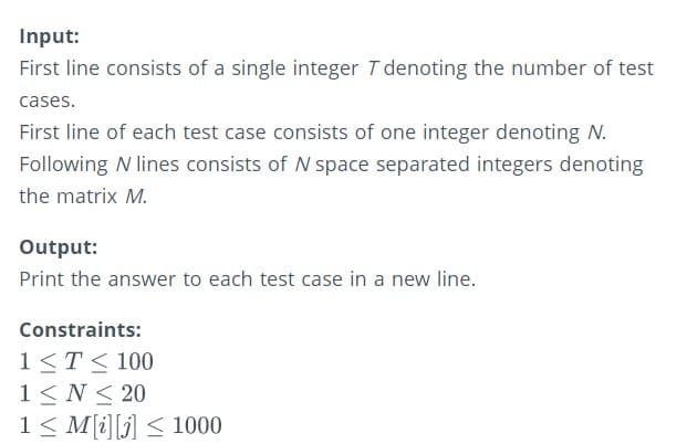 Input:
First line consists of a single integer T denoting the number of test
cases.
First line of each test case consists of one integer denoting N.
Following N lines consists of N space separated integers denoting
the matrix M.
Output:
Print the answer to each test case in a new line.
Constraints:
1<T< 100
1< N < 20
1< M[i][j] < 1000
