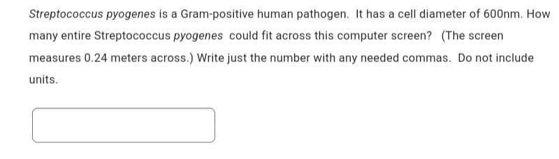 Streptococcus pyogenes is a Gram-positive human pathogen. It has a cell diameter of 600nm. How
many entire Streptococcus pyogenes could fit across this computer screen? (The screen
measures 0.24 meters across.) Write just the number with any needed commas. Do not include
units.