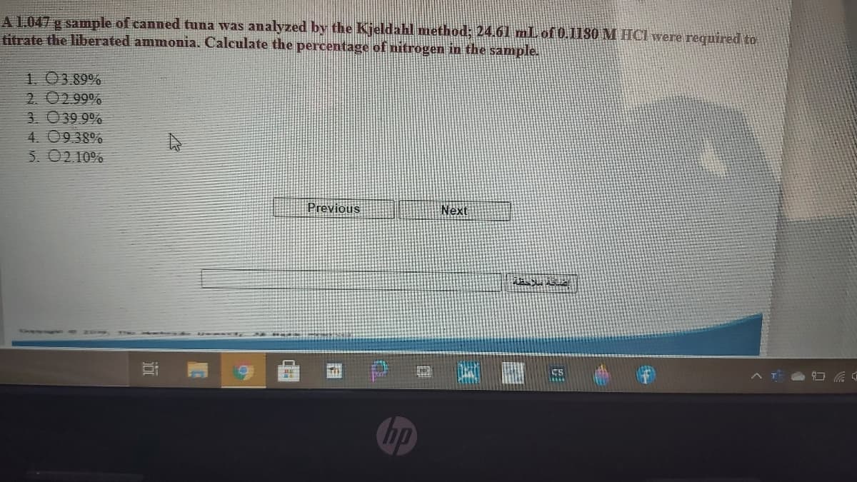 A 1.047 g sample of canned tuna was analyzed by the Kjeldahl method; 24.61 mL of 0.1130 M HCI were required to
titrate the liberated ammonia. Calculate the percentage of nitrogen in the sample.
1. 03.89%
2. 0299%
3. 039 9%
4. 09.38%
5. 02.10%
Previous
Next
CS
hp
