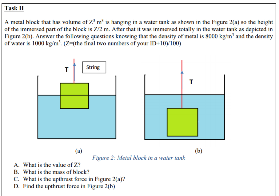 Task II
A metal block that has volume of Z³ m³ is hanging in a water tank as shown in the Figure 2(a) so the height
of the immersed part of the block is Z/2 m. After that it was immersed totally in the water tank as depicted in
Figure 2(b). Answer the following questions knowing that the density of metal is 8000 kg/m³ and the density
of water is 1000 kg/m³. (Z=(the final two numbers of your ID+10)/100)
String
(b)
Figure 2: Metal block in a water tank
(a)
A. What is the value of Z?
B. What is the mass of block?
C. What is the upthrust force in Figure 2(a)?
D. Find the upthrust force in Figure 2(b)
