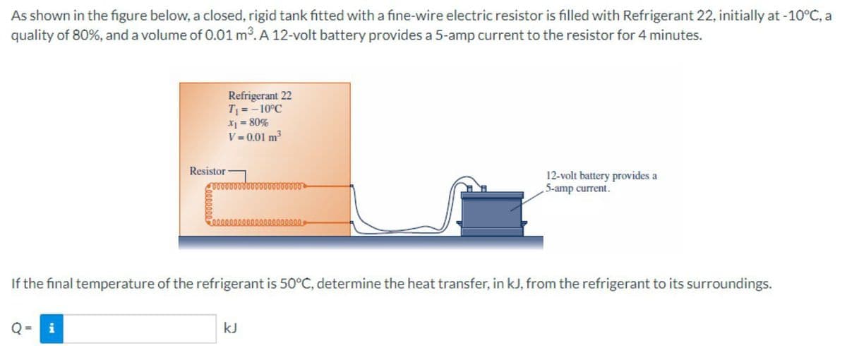 As shown in the figure below, a closed, rigid tank fitted with a fine-wire electric resistor is filled with Refrigerant 22, initially at -10°C, a
quality of 80%, and a volume of 0.01 m3. A 12-volt battery provides a 5-amp current to the resistor for 4 minutes.
Refrigerant 22
T = -10°C
X = 80%
V = 0.01 m
Resistor
12-volt battery provides a
5-amp current.
0000000000000
If the final temperature of the refrigerant is 50°C, determine the heat transfer, in kJ, from the refrigerant to its surroundings.
i
kJ
