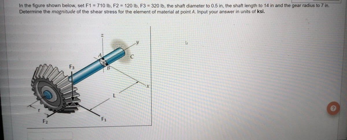 In the figure shown below, set F1 = 710 Ib, F2 = 120 lb, F3 = 320 lb, the shaft diameter to 0.5 in, the shaft length to 14 in and the gear radius to 7 in.
Determine the magnitude of the shear stress for the element of material at point A. Input your answer in units of ksi.
F3
F1
F2
