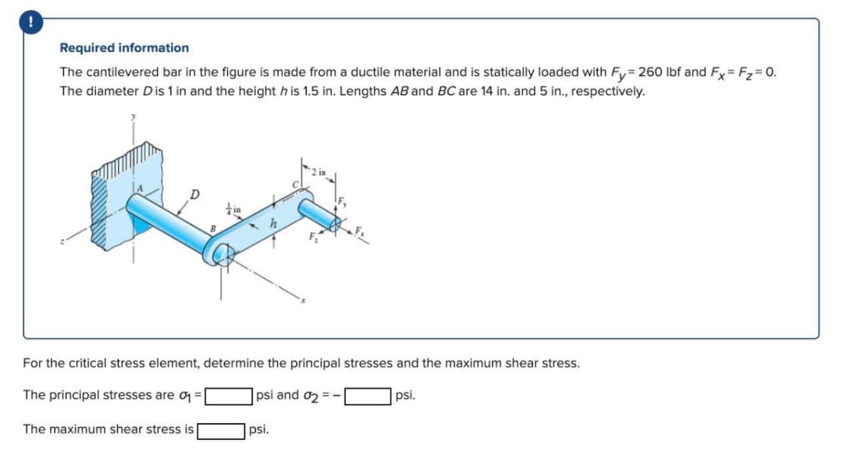 Required information
The cantilevered bar in the figure is made from a ductile material and is statically loaded with Fy= 260 Ibf and Fy= F,= 0.
The diameter Dis 1 in and the height h is 1.5 in. Lengths AB and BC are 14 in. and 5 in., respectively.
tin
For the critical stress element, determine the principal stresses and the maximum shear stress.
The principal stresses are q =
psi and o2 =.
psi.
The maximum shear stress is
psi.
