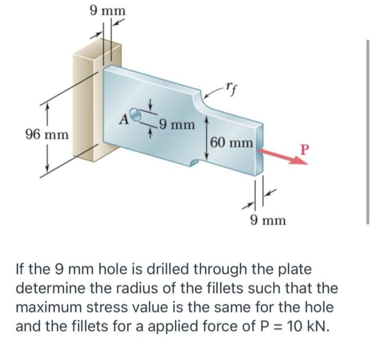 9 mm
A
.9 mm
96 mm
60 mm
P
9 mm
If the 9 mm hole is drilled through the plate
determine the radius of the fillets such that the
maximum stress value is the same for the hole
%3D
and the fillets for a applied force of P = 10 kN.
