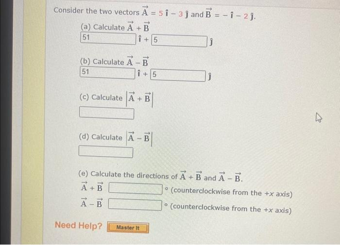 Consider the two vectors A = 51-31 and B = -1 -2 j.
(a) Calculate A + B
51
1+5
(b) Calculate A - B
51
Î+5
A+B
(c) Calculate A +
(d) Calculate A - B
|
Master It
រ
(e) Calculate the directions of A + B and A - B.
A+B
A-B
Need Help?
(counterclockwise from the +x axis)
(counterclockwise from the +x axis)