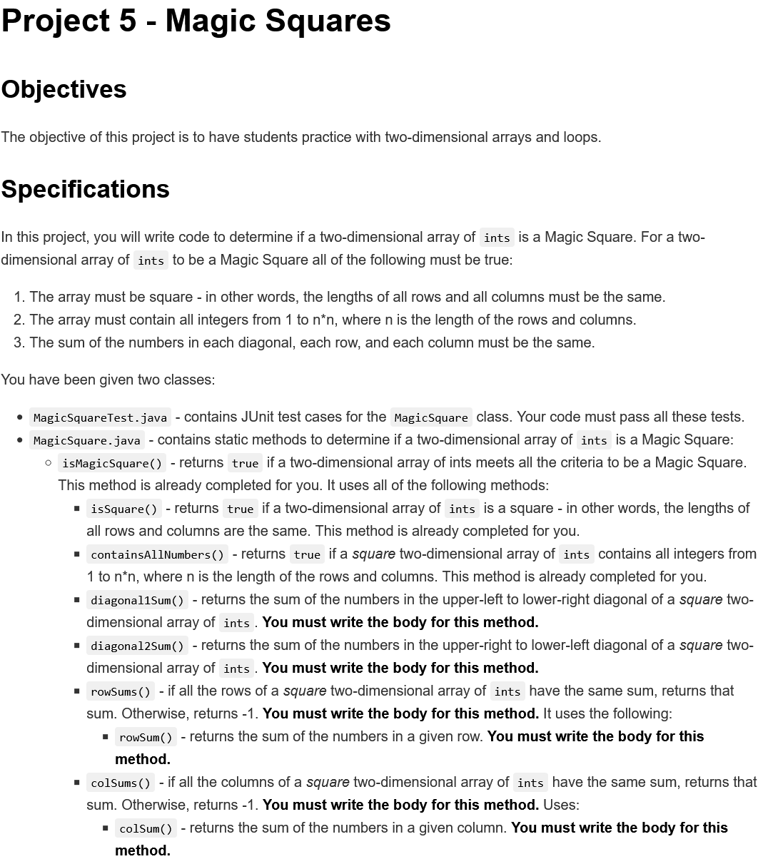 Project 5 - Magic Squares
Objectives
The objective of this project is to have students practice with two-dimensional arrays and loops.
Specifications
In this project, you will write code to determine if a two-dimensional array of ints is a Magic Square. For a two-
dimensional array of ints to be a Magic Square all of the following must be true:
1. The array must be square - in other words, the lengths of all rows and all columns must be the same.
2. The array must contain all integers from 1 to n*n, where n is the length of the rows and columns.
3. The sum of the numbers in each diagonal, each row, and each column must be the same.
You have been given two classes:
• MagicSquareTest.java - Contains JUnit test cases for the MagicSquare class. Your code must pass all these tests.
• MagicSquare.java - contains static methods to determine if a two-dimensional array of ints is a Magic Square:
o isMagicSquare() - returns true if a two-dimensional array of ints meets all the criteria to be a Magic Square.
This method is already completed for you. It uses all of the following methods:
· issquare() - returns true if a two-dimensional array of ints is a square - in other words, the lengths of
all rows and columns are the same. This method is already completed for you.
• containsAllNumbers() - returns true if a square two-dimensional array of ints contains all integers from
1 to n*n, where n is the length of the rows and columns. This method is already completed for you.
• diagonal1Sum() - returns the sum of the numbers in the upper-left to lower-right diagonal of a square two-
dimensional array of ints . You must write the body for this method.
1 diagonal2Sum() - returns the sum of the numbers in the upper-right to lower-left diagonal of a square two-
dimensional array of ints . You must write the body for this method.
I rowSums () - if all the rows of a square two-dimensional array of ints have the same sum, returns that
sum. Otherwise, returns -1. You must write the body for this method. It uses the following:
• rowSum() - returns the sum of the numbers in a given row. You must write the body for this
method.
. colSums () - if all the columns of a square two-dimensional array of ints have the same sum, returns that
sum. Otherwise, returns -1. You must write the body for this method. Uses:
- colSum() - returns the sum of the numbers in a given column. You must write the body for this
method.
