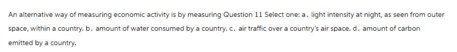 An alternative way of measuring economic activity is by measuring Question 11 Select one: a. light intensity at night, as seen from outer
space, within a country. b. amount of water consumed by a country. c. air traffic over a country's air space. d. amount of carbon
emitted by a country.