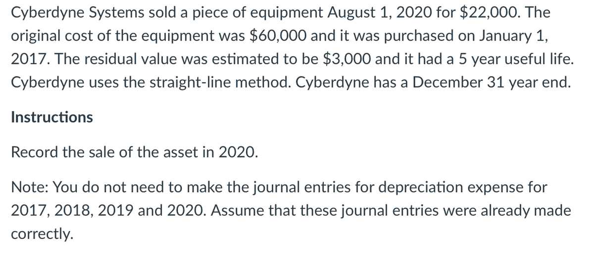 Cyberdyne Systems sold a piece of equipment August 1, 2020 for $22,000. The
original cost of the equipment was $60,000 and it was purchased on January 1,
2017. The residual value was estimated to be $3,000 and it had a 5 year useful life.
Cyberdyne uses the straight-line method. Cyberdyne has a December 31 year end.
Instructions
Record the sale of the asset in 2020.
Note: You do not need to make the journal entries for depreciation expense for
2017, 2018, 2019 and 2020. Assume that these journal entries were already made
correctly.
