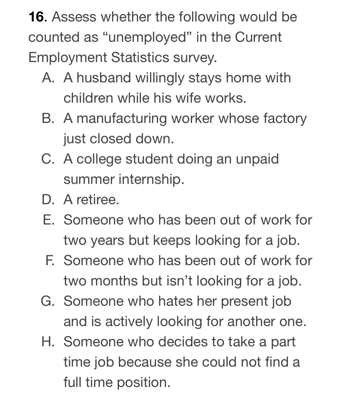 16. Assess whether the following would be
counted as "unemployed" in the Current
Employment Statistics survey.
A. A husband willingly stays home with
children while his wife works.
B. A manufacturing worker whose factory
just closed down.
C. A college student doing an unpaid
summer internship.
D. A retiree.
E. Someone who has been out of work for
two years but keeps looking for a job.
F. Someone who has been out of work for
two months but isn't looking for a job.
G. Someone who hates her present job
and is actively looking for another one.
H. Someone who decides to take a part
time job because she could not find a
full time position.