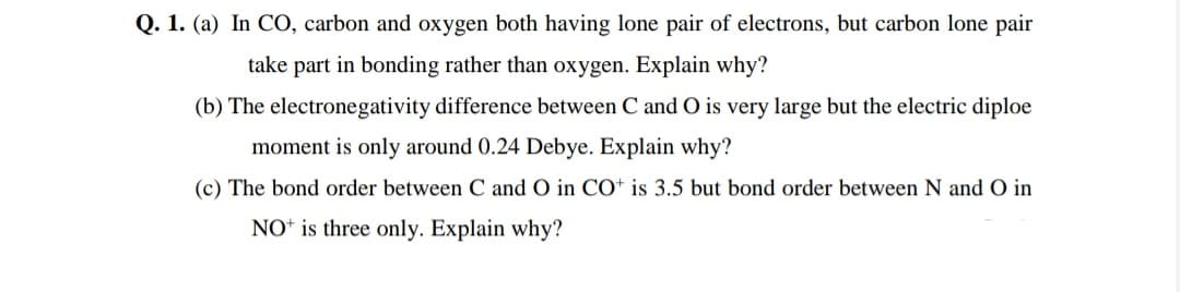 Q. 1. (a) In CO, carbon and oxygen both having lone pair of electrons, but carbon lone pair
take part in bonding rather than oxygen. Explain why?
(b) The electronegativity difference between C and O is very large but the electric diploe
moment is only around 0.24 Debye. Explain why?
(c) The bond order between C and O in CO* is 3.5 but bond order between N and O in
NO* is three only. Explain why?
