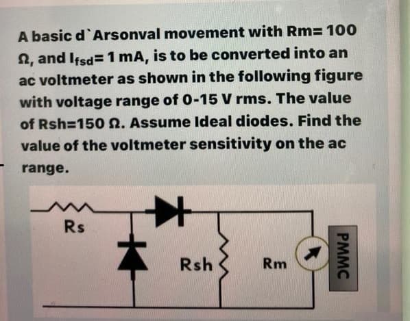 A basic d`Arsonval movement with Rm= 10O
2, and Ifsd= 1 mA, is to be converted into an
ac voltmeter as shown in the following figure
with voltage range of 0-15 V rms. The value
of Rsh=150 n. Assume ldeal diodes. Find the
value of the voltmeter sensitivity on the ac
range.
Rs
Rsh
Rm
PMMC
