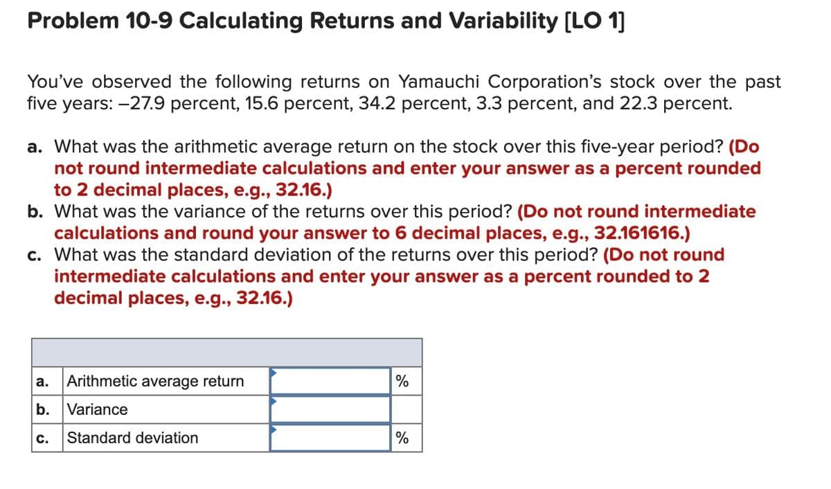 Problem 10-9 Calculating Returns and Variability (LO 1]
You've observed the following returns on Yamauchi Corporation's stock over the past
five years: -27.9 percent, 15.6 percent, 34.2 percent, 3.3 percent, and 22.3 percent.
a. What was the arithmetic average return on the stock over this five-year period? (Do
not round intermediate calculations and enter your answer as a percent rounded
to 2 decimal places, e.g., 32.16.)
b. What was the variance of the returns over this period? (Do not round intermediate
calculations and round your answer to 6 decimal places, e.g., 32.161616.)
c. What was the standard deviation of the returns over this period? (Do not round
intermediate calculations and enter your answer as a percent rounded to 2
decimal places, e.g., 32.16.)
а.
Arithmetic average return
%
b.
Variance
с.
Standard deviation
%
