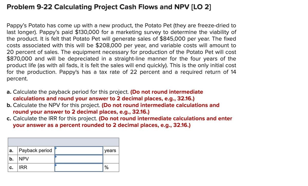 Problem 9-22 Calculating Project Cash Flows and NPV [LO 2]
Pappy's Potato has come up with a new product, the Potato Pet (they are freeze-dried to
last longer). Pappy's paid $130,000 for a marketing survey to determine the viability of
the product. It is felt that Potato Pet will generate sales of $845,000 per year. The fixed
costs associated with this will be $208,000 per year, and variable costs will amount to
20 percent of sales. The equipment necessary for production of the Potato Pet will cost
$870,000 and will be depreciated in a straight-line manner for the four years of the
product life (as with all fads, it is felt the sales will end quickly). This is the only initial cost
for the production. Pappy's has a tax rate of 22 percent and a required return of 14
percent.
a. Calculate the payback period for this project. (Do not round intermediate
calculations and round your answer to 2 decimal places, e.g., 32.16.)
b. Calculate the NPV for this project. (Do not round intermediate calculations and
round your answer to 2 decimal places, e.g., 32.16.)
c. Calculate the IRR for this project. (Do not round intermediate calculations and enter
your answer as a percent rounded to 2 decimal places, e.g., 32.16.)
Payback period
а.
years
b.
NPV
с.
IRR
%
