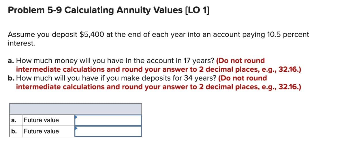 Problem 5-9 Calculating Annuity Values (LO 1]
Assume you deposit $5,400 at the end of each year into an account paying 10.5 percent
interest.
a. How much money will you have in the account in 17 years? (Do not round
intermediate calculations and round your answer to 2 decimal places, e.g., 32.16.)
b. How much will you have if you make deposits for 34 years? (Do not round
intermediate calculations and round your answer to 2 decimal places, e.g., 32.16.)
а.
Future value
b.
Future value
