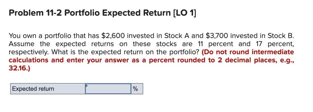 Problem 11-2 Portfolio Expected Return [LO 1]
You own a portfolio that has $2,600 invested in Stock A and $3,700 invested in Stock B.
Assume the expected returns on these stocks are 11 percent and 17 percent,
respectively. What is the expected return on the portfolio? (Do not round intermediate
calculations and enter your answer as a percent rounded to 2 decimal places, e.g.,
32.16.)
Expected return
%
