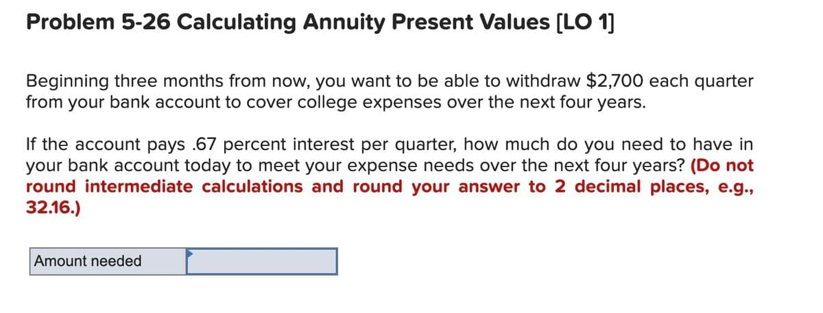 Problem 5-26 Calculating Annuity Present Values (LO 1]
Beginning three months from now, you want to be able to withdraw $2,700 each quarter
from your bank account to cover college expenses over the next four years.
If the account pays .67 percent interest per quarter, how much do you need to have in
your bank account today to meet your expense needs over the next four years? (Do not
round intermediate calculations and round your answer to 2 decimal places, e.g.,
32.16.)
Amount needed
