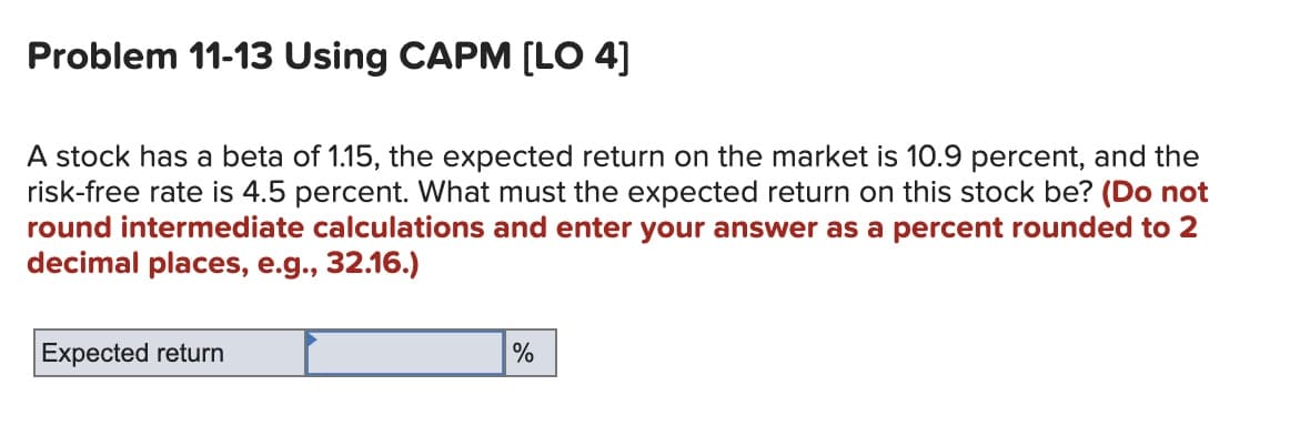 Problem 11-13 Using CAPM [LO 4]
A stock has a beta of 1.15, the expected return on the market is 10.9 percent, and the
risk-free rate is 4.5 percent. What must the expected return on this stock be? (Do not
round intermediate calculations and enter your answer as a percent rounded to 2
decimal places, e.g., 32.16.)
Expected return
%
