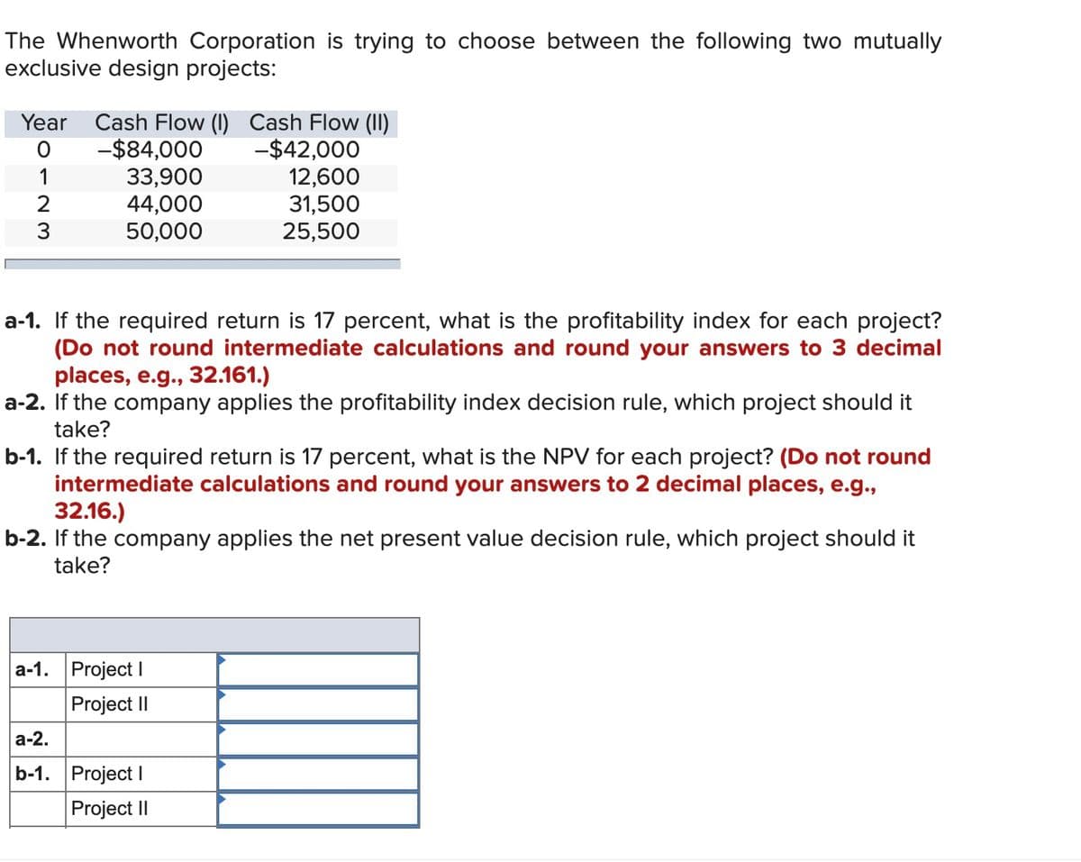 The Whenworth Corporation is trying to choose between the following two mutually
exclusive design projects:
Year
Cash Flow (I) Cash Flow (II)
-$84,000
33,900
44,000
50,000
-$42,000
12,600
31,500
25,500
1
a-1. If the required return is 17 percent, what is the profitability index for each project?
(Do not round intermediate calculations and round your answers to 3 decimal
places, e.g., 32.161.)
a-2. If the company applies the profitability index decision rule, which project should it
take?
b-1. If the required return is 17 percent, what is the NPV for each project? (Do not round
intermediate calculations and round your answers to 2 decimal places, e.g.,
32.16.)
b-2. If the company applies the net present value decision rule, which project should it
take?
a-1. Project I
Project II
а-2.
b-1. Project I
Project II
