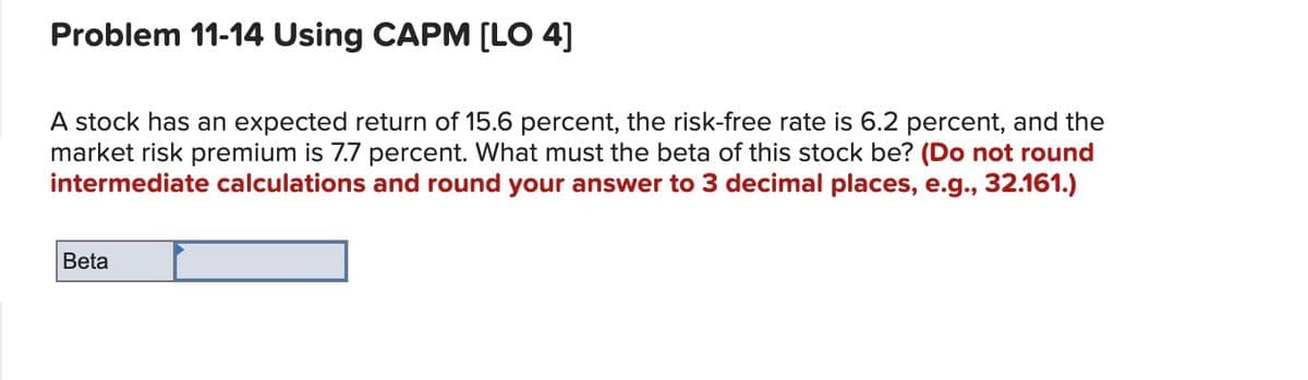 Problem 11-14 Using CAPM [LO 4]
A stock has an expected return of 15.6 percent, the risk-free rate is 6.2 percent, and the
market risk premium is 7.7 percent. What must the beta of this stock be? (Do not round
intermediate calculations and round your answer to 3 decimal places, e.g., 32.161.)
Beta
