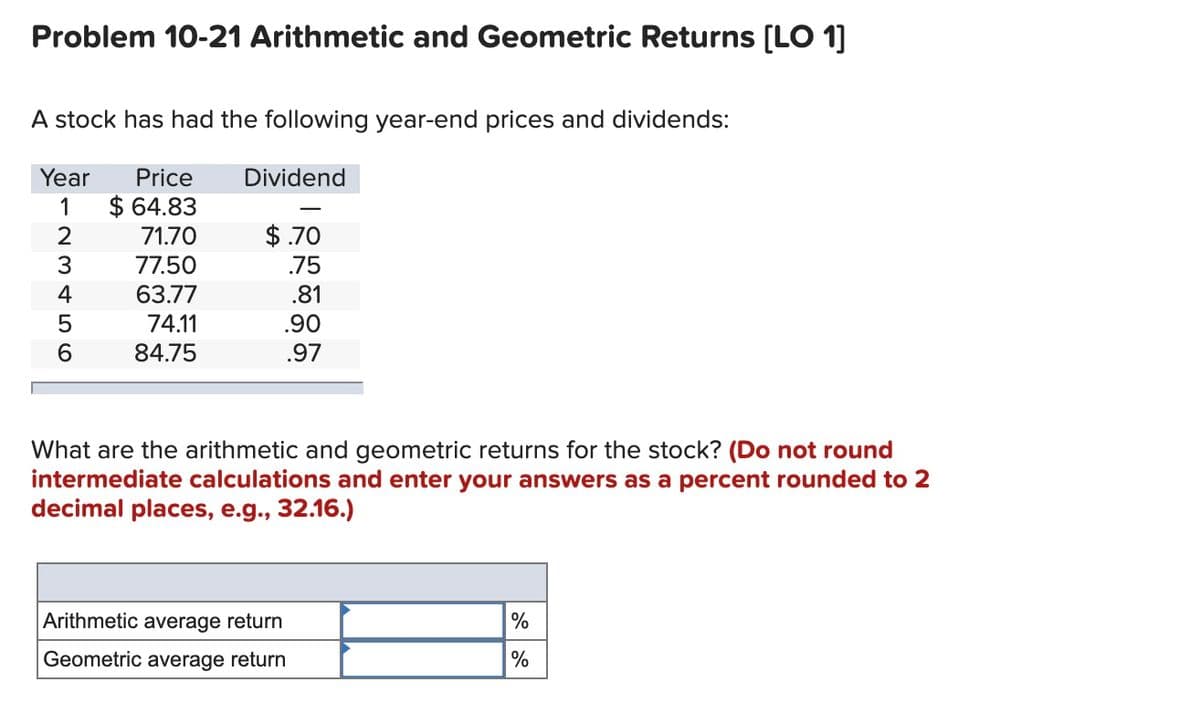 Problem 10-21 Arithmetic and Geometric Returns [LO 1]
A stock has had the following year-end prices and dividends:
Year
Price
Dividend
$ 64.83
71.70
1
$ .70
3.
77.50
.75
4
63.77
.81
74.11
.90
84.75
.97
What are the arithmetic and geometric returns for the stock? (Do not round
intermediate calculations and enter your answers as a percent rounded to 2
decimal places, e.g., 32.16.)
Arithmetic average return
Geometric average return
%
