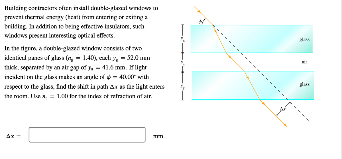 Building contractors often install double-glazed windows to
prevent thermal energy (heat) from entering or exiting a
building. In addition to being effective insulators, such
windows present interesting optical effects.
g
glass
In the figure, a double-glazed window consists of two
identical panes of glass (ng = 1.40), each yg
= 52.0 mm
air
thick, separated by an air gap of ya = 41.6 mm. If light
incident on the glass makes an angle of o = 40.00° with
glass
respect to the glass, find the shift in path Ax as the light enters
the room. Use na = 1.00 for the index of refraction of air.
Ax =
mm
