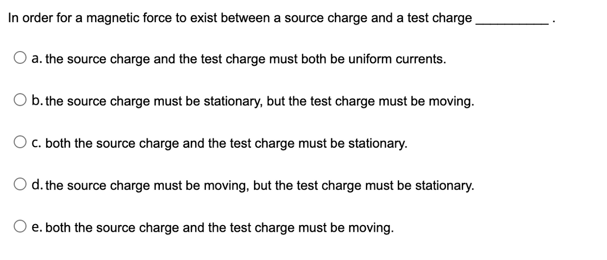 In order for a magnetic force to exist between a source charge and a test charge
a. the source charge and the test charge must both be uniform currents.
O b. the source charge must be stationary, but the test charge must be moving.
C. both the source charge and the test charge must be stationary.
d. the source charge must be moving, but the test charge must be stationary.
O e. both the source charge and the test charge must be moving.

