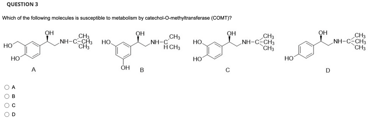 QUESTION 3
Which of the following molecules is susceptible to metabolism by catechol-O-methyltransferase (COMT)?
НО
ОО
НО
A
B
о
A
ОН
CH3
NH-C-CH3
CH3
НО.
ОН
ОН
В
CH3
H CH3
NH-C
НО
НО
ОН
C
CH3
NH-C-CH3
CH3
НО
ОН
D
CH3
.NH-C-CH3
CH3