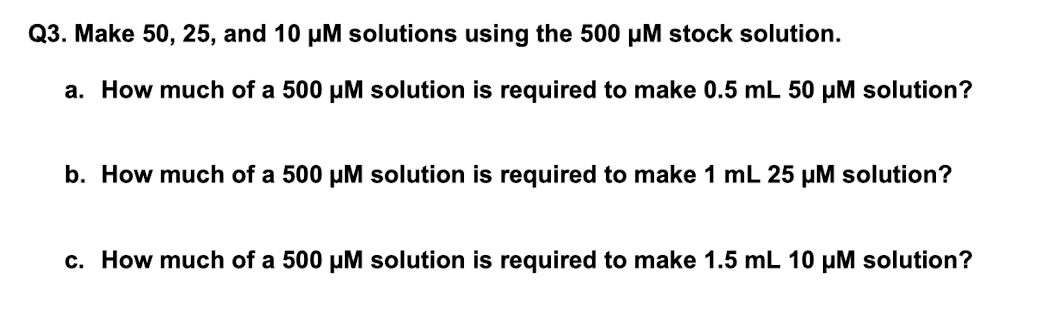 Q3. Make 50, 25, and 10 µM solutions using the 500 µM stock solution.
a. How much of a 500 µM solution is required to make 0.5 mL 50 μM solution?
b. How much of a 500 µM solution is required to make 1 mL 25 µM solution?
c. How much of a 500 µM solution is required to make 1.5 mL 10 µM solution?