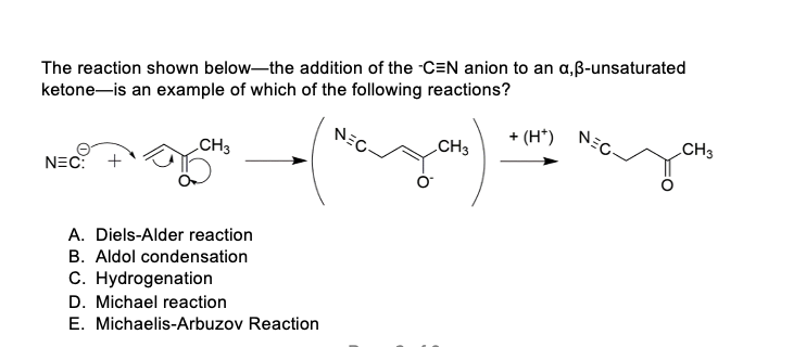 The reaction shown below-the addition of the CEN anion to an a,ß-unsaturated
ketone-is an example of which of the following reactions?
NEC: +
CH3
A. Diels-Alder reaction
B. Aldol condensation
C. Hydrogenation
D. Michael reaction
E. Michaelis-Arbuzov Reaction
NEC
CH3
+ (H*)
NEC
CH 3