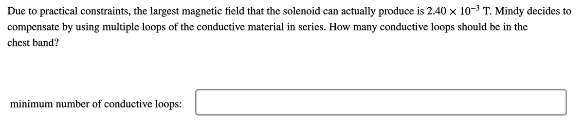 Due to practical constraints, the largest magnetic field that the solenoid can actually produce is 2.40 × 10-3 T. Mindy decides to
compensate by using multiple loops of the conductive material in series. How many conductive loops should be in the
chest band?
minimum number of conductive loops:
