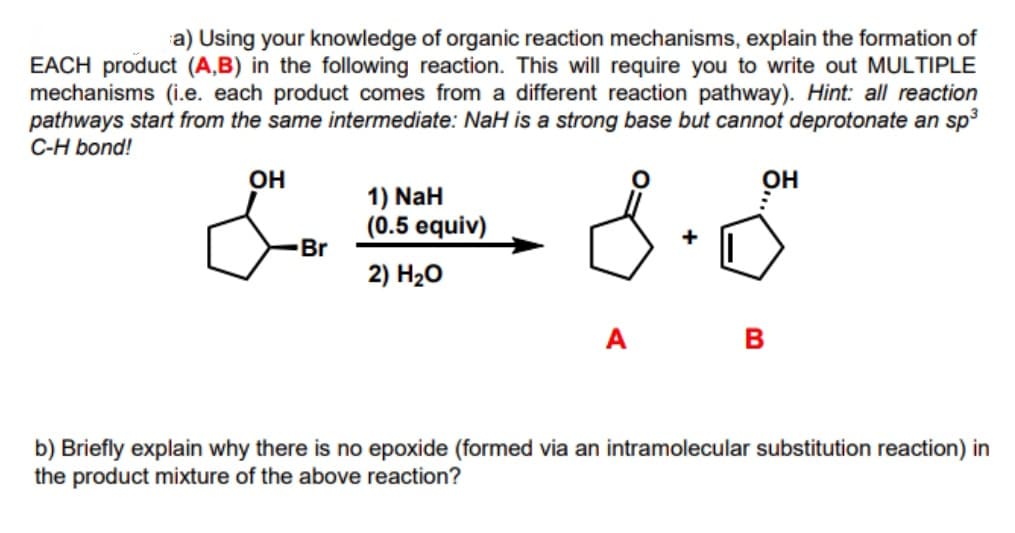 a) Using your knowledge of organic reaction mechanisms, explain the formation of
EACH product (A,B) in the following reaction. This will require you to write out MULTIPLE
mechanisms (i.e. each product comes from a different reaction pathway). Hint: all reaction
pathways start from the same intermediate: NaH is a strong base but cannot deprotonate an sp3
C-H bond!
OH
он
1) NaH
(0.5 equiv)
Br
+
2) H20
A
B
b) Briefly explain why there is no epoxide (formed via an intramolecular substitution reaction) in
the product mixture of the above reaction?
