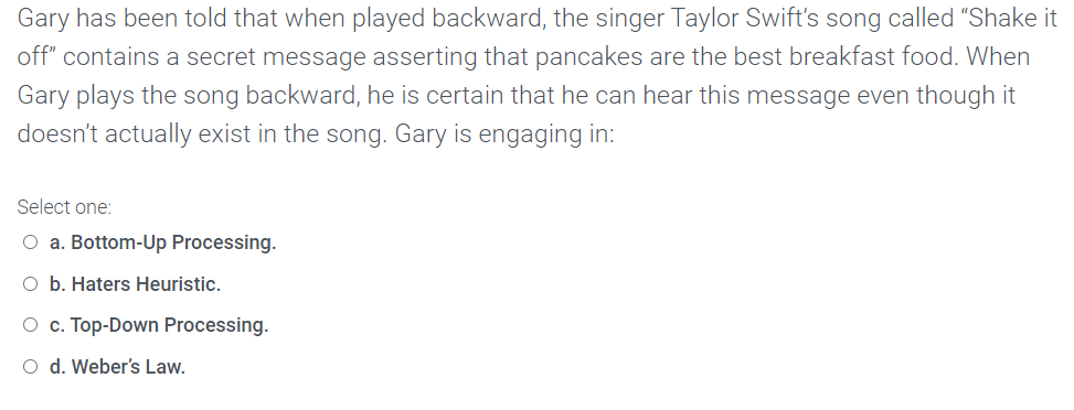 Gary has been told that when played backward, the singer Taylor Swift's song called "Shake it
off" contains a secret message asserting that pancakes are the best breakfast food. When
Gary plays the song backward, he is certain that he can hear this message even though it
doesn't actually exist in the song. Gary is engaging in:
Select one:
O a. Bottom-Up Processing.
O b. Haters Heuristic.
O c. Top-Down Processing.
O d. Weber's Law.
