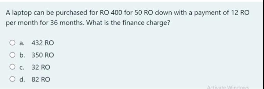 A laptop can be purchased for RO 400 for 50 RO down with a payment of 12 RO
per month for 36 months. What is the finance charge?
O a. 432 RO
O b. 350 RO
O c.
32 RO
O d. 82 RO
Artivate Windows
