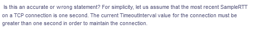 Is this an accurate or wrong statement? For simplicity, let us assume that the most recent SampleRTT
on a TCP connection is one second. The current Timeoutinterval value for the connection must be
greater than one second in order to maintain the connection.
