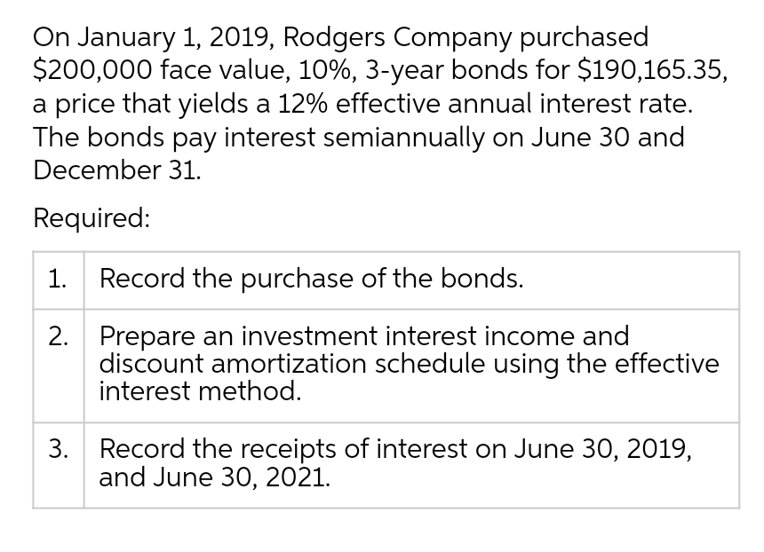 On January 1, 2019, Rodgers Company purchased
$200,000 face value, 10%, 3-year bonds for $190,165.35,
a price that yields a 12% effective annual interest rate.
The bonds pay interest semiannually on June 30 and
December 31.
Required:
1.
Record the purchase of the bonds.
2. Prepare an investment interest income and
discount amortization schedule using the effective
interest method.
3. Record the receipts of interest on June 30, 2019,
and June 30, 2021.